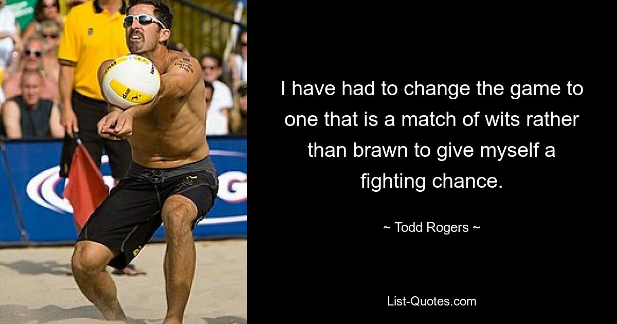 I have had to change the game to one that is a match of wits rather than brawn to give myself a fighting chance. — © Todd Rogers