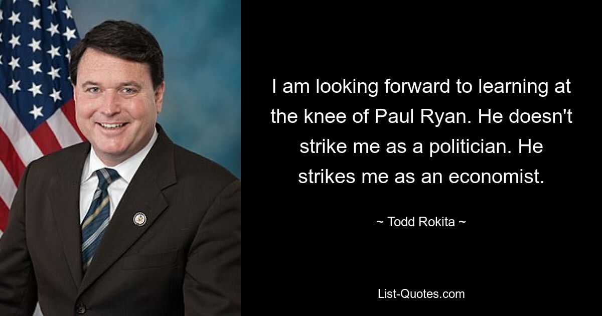 I am looking forward to learning at the knee of Paul Ryan. He doesn't strike me as a politician. He strikes me as an economist. — © Todd Rokita