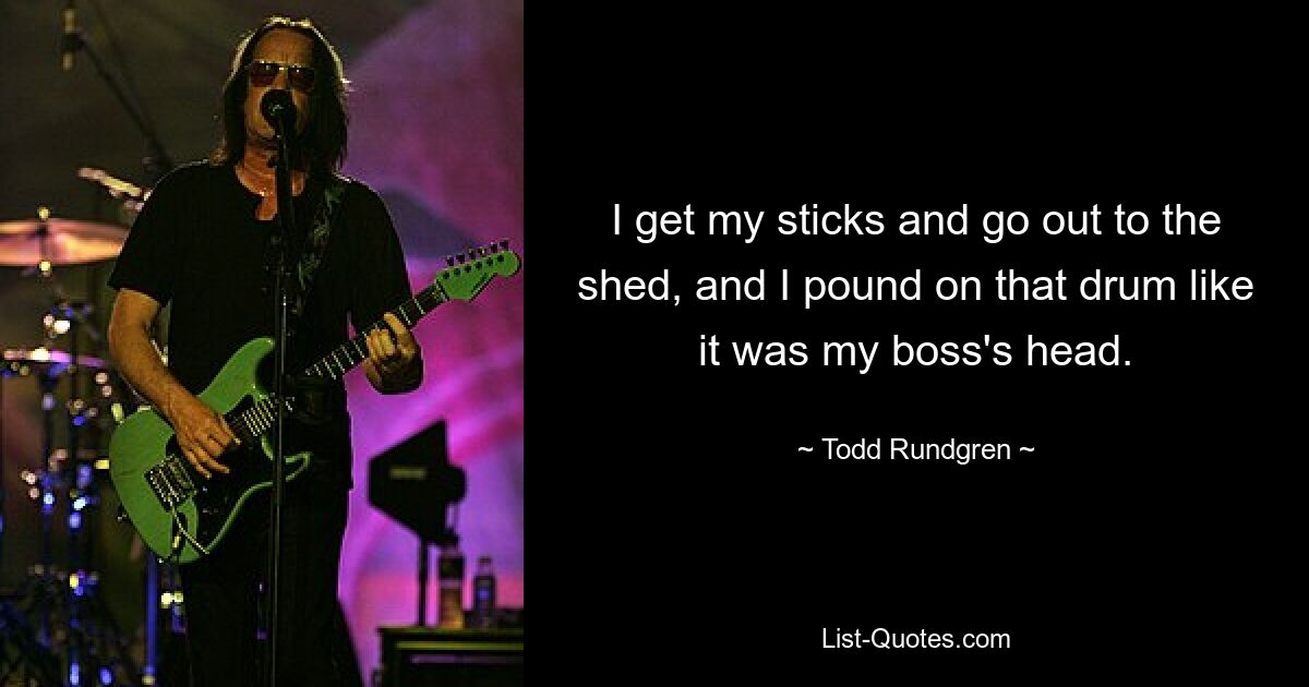 I get my sticks and go out to the shed, and I pound on that drum like it was my boss's head. — © Todd Rundgren