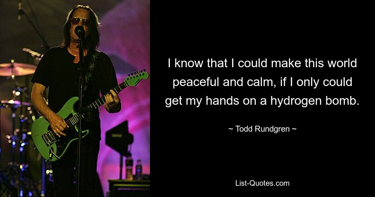 I know that I could make this world peaceful and calm, if I only could get my hands on a hydrogen bomb. — © Todd Rundgren