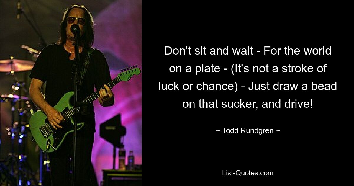 Don't sit and wait - For the world on a plate - (It's not a stroke of luck or chance) - Just draw a bead on that sucker, and drive! — © Todd Rundgren