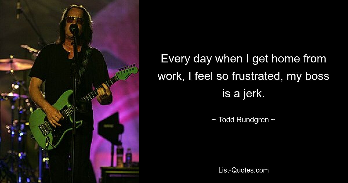 Every day when I get home from work, I feel so frustrated, my boss is a jerk. — © Todd Rundgren