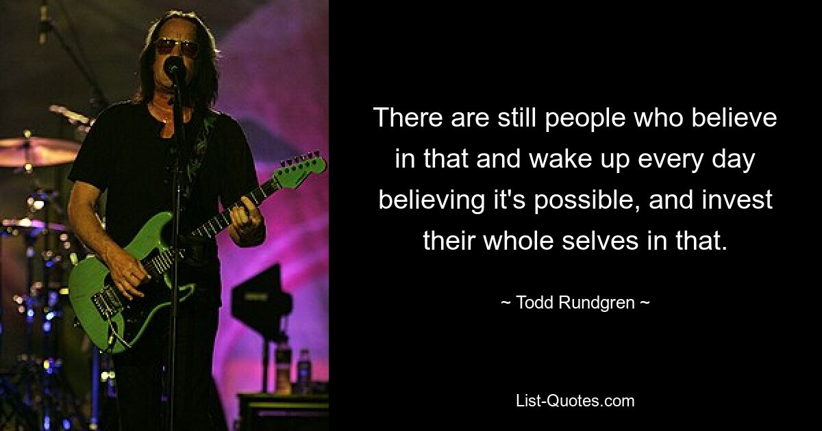 There are still people who believe in that and wake up every day believing it's possible, and invest their whole selves in that. — © Todd Rundgren