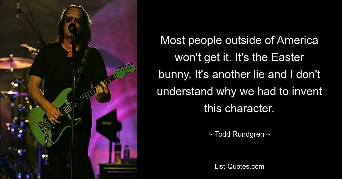 Most people outside of America won't get it. It's the Easter bunny. It's another lie and I don't understand why we had to invent this character. — © Todd Rundgren