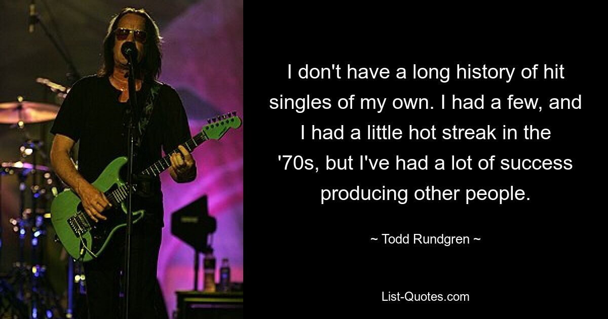 I don't have a long history of hit singles of my own. I had a few, and I had a little hot streak in the '70s, but I've had a lot of success producing other people. — © Todd Rundgren