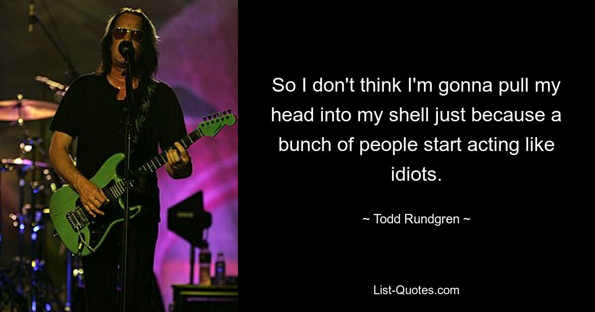 So I don't think I'm gonna pull my head into my shell just because a bunch of people start acting like idiots. — © Todd Rundgren