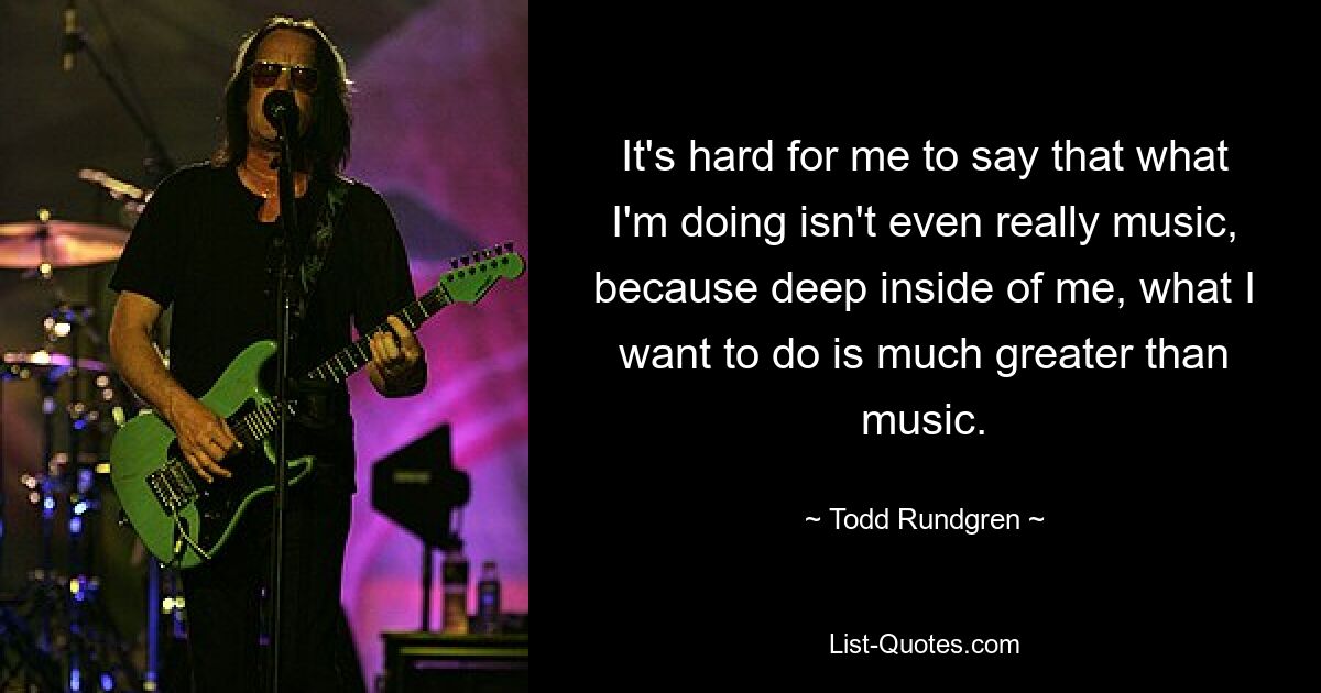 It's hard for me to say that what I'm doing isn't even really music, because deep inside of me, what I want to do is much greater than music. — © Todd Rundgren