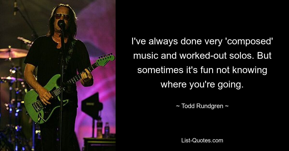 I've always done very 'composed' music and worked-out solos. But sometimes it's fun not knowing where you're going. — © Todd Rundgren