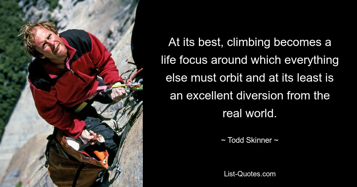 At its best, climbing becomes a life focus around which everything else must orbit and at its least is an excellent diversion from the real world. — © Todd Skinner