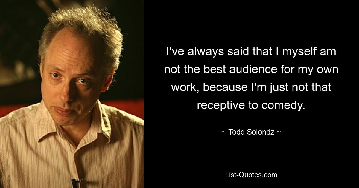 I've always said that I myself am not the best audience for my own work, because I'm just not that receptive to comedy. — © Todd Solondz