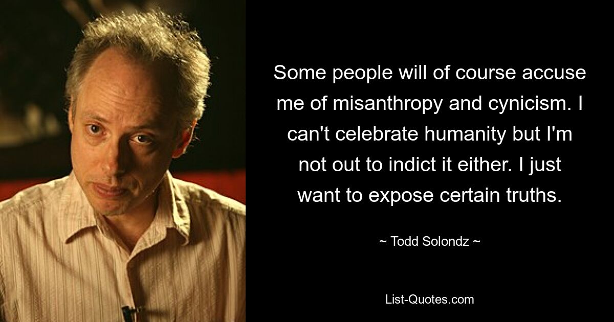 Some people will of course accuse me of misanthropy and cynicism. I can't celebrate humanity but I'm not out to indict it either. I just want to expose certain truths. — © Todd Solondz