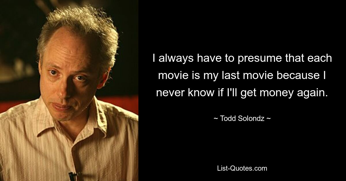 I always have to presume that each movie is my last movie because I never know if I'll get money again. — © Todd Solondz