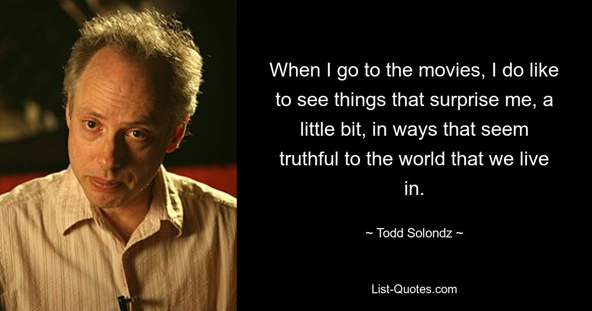 When I go to the movies, I do like to see things that surprise me, a little bit, in ways that seem truthful to the world that we live in. — © Todd Solondz