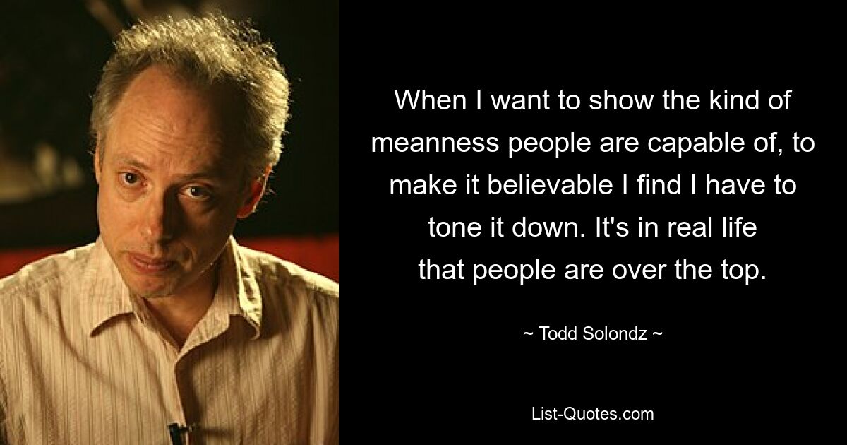 When I want to show the kind of meanness people are capable of, to make it believable I find I have to tone it down. It's in real life that people are over the top. — © Todd Solondz