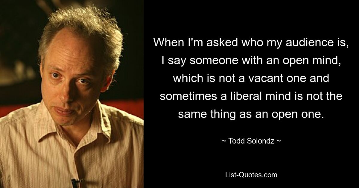 When I'm asked who my audience is, I say someone with an open mind, which is not a vacant one and sometimes a liberal mind is not the same thing as an open one. — © Todd Solondz