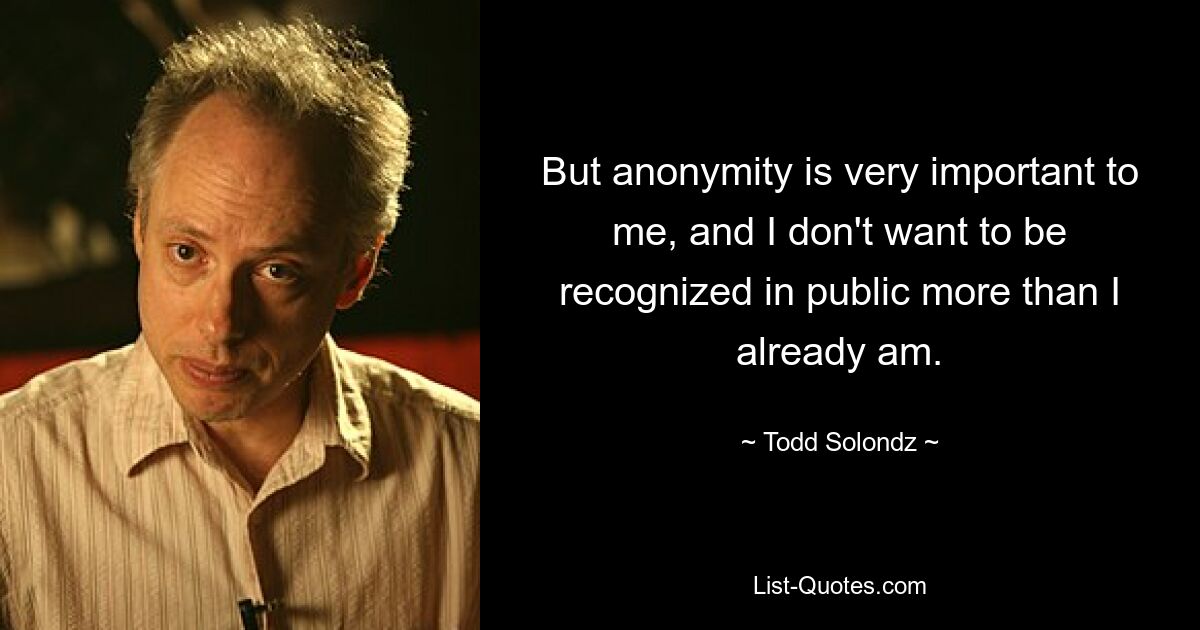 But anonymity is very important to me, and I don't want to be recognized in public more than I already am. — © Todd Solondz