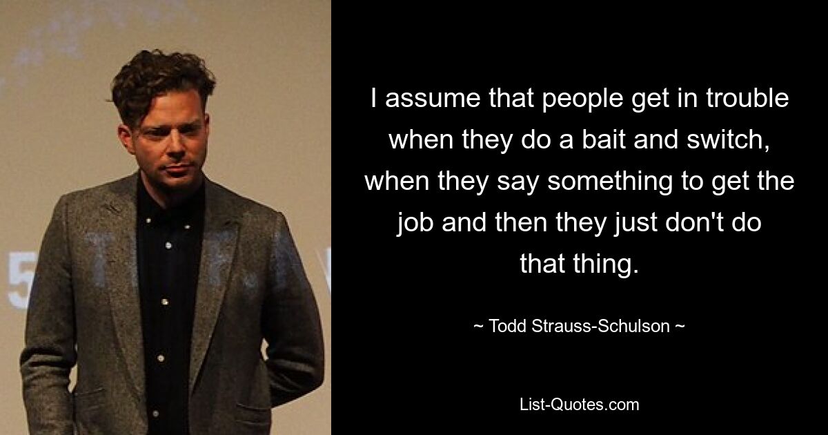 I assume that people get in trouble when they do a bait and switch, when they say something to get the job and then they just don't do that thing. — © Todd Strauss-Schulson