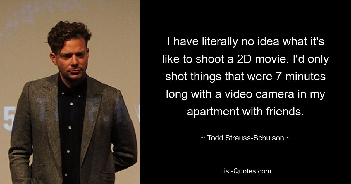 I have literally no idea what it's like to shoot a 2D movie. I'd only shot things that were 7 minutes long with a video camera in my apartment with friends. — © Todd Strauss-Schulson