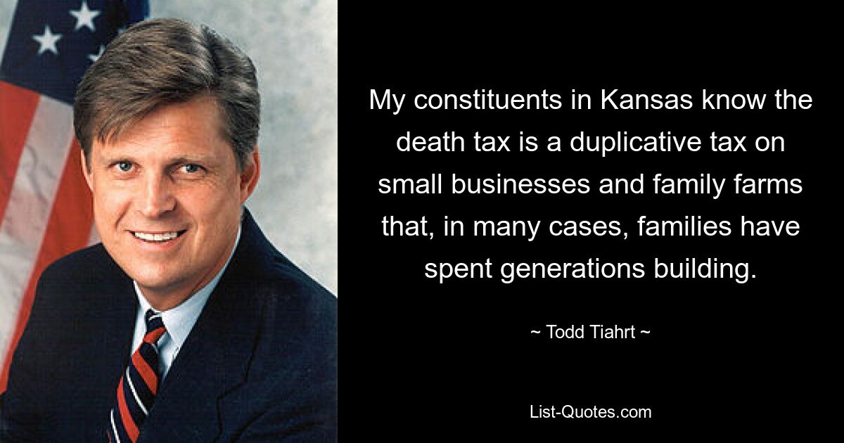 My constituents in Kansas know the death tax is a duplicative tax on small businesses and family farms that, in many cases, families have spent generations building. — © Todd Tiahrt