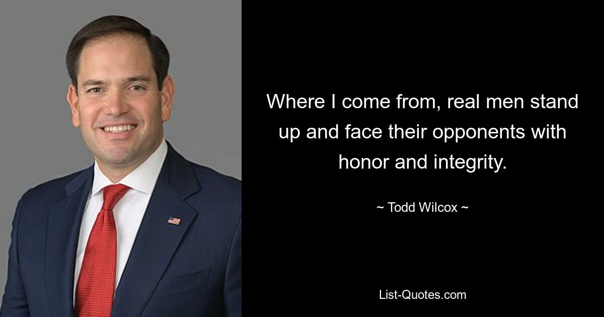 Where I come from, real men stand up and face their opponents with honor and integrity. — © Todd Wilcox