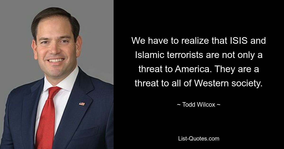 We have to realize that ISIS and Islamic terrorists are not only a threat to America. They are a threat to all of Western society. — © Todd Wilcox