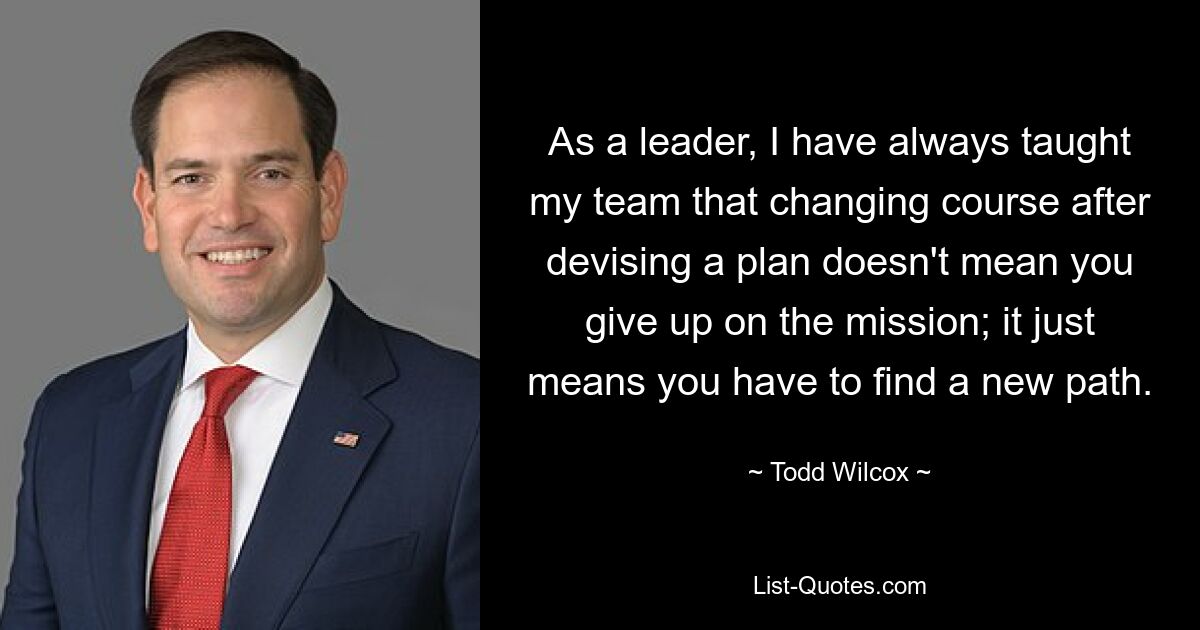 As a leader, I have always taught my team that changing course after devising a plan doesn't mean you give up on the mission; it just means you have to find a new path. — © Todd Wilcox