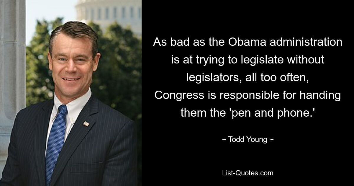 As bad as the Obama administration is at trying to legislate without legislators, all too often, Congress is responsible for handing them the 'pen and phone.' — © Todd Young