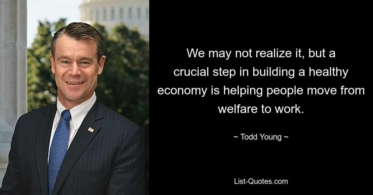 We may not realize it, but a crucial step in building a healthy economy is helping people move from welfare to work. — © Todd Young