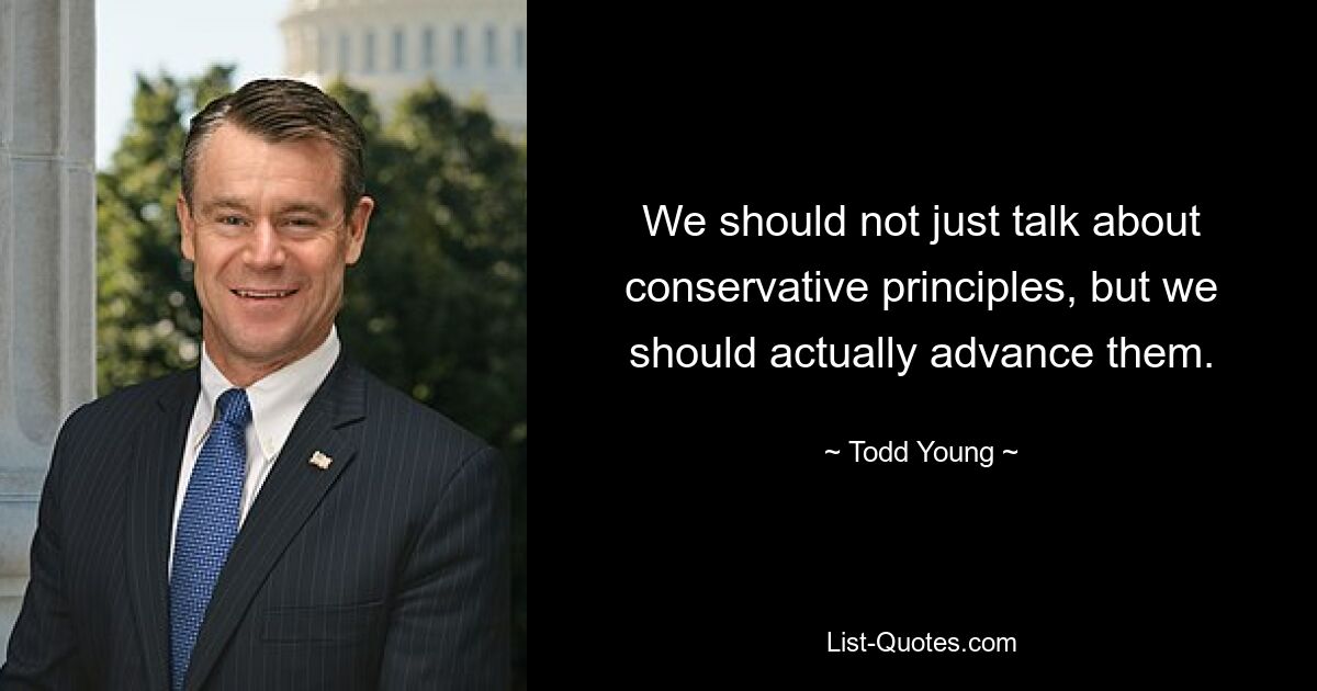 We should not just talk about conservative principles, but we should actually advance them. — © Todd Young