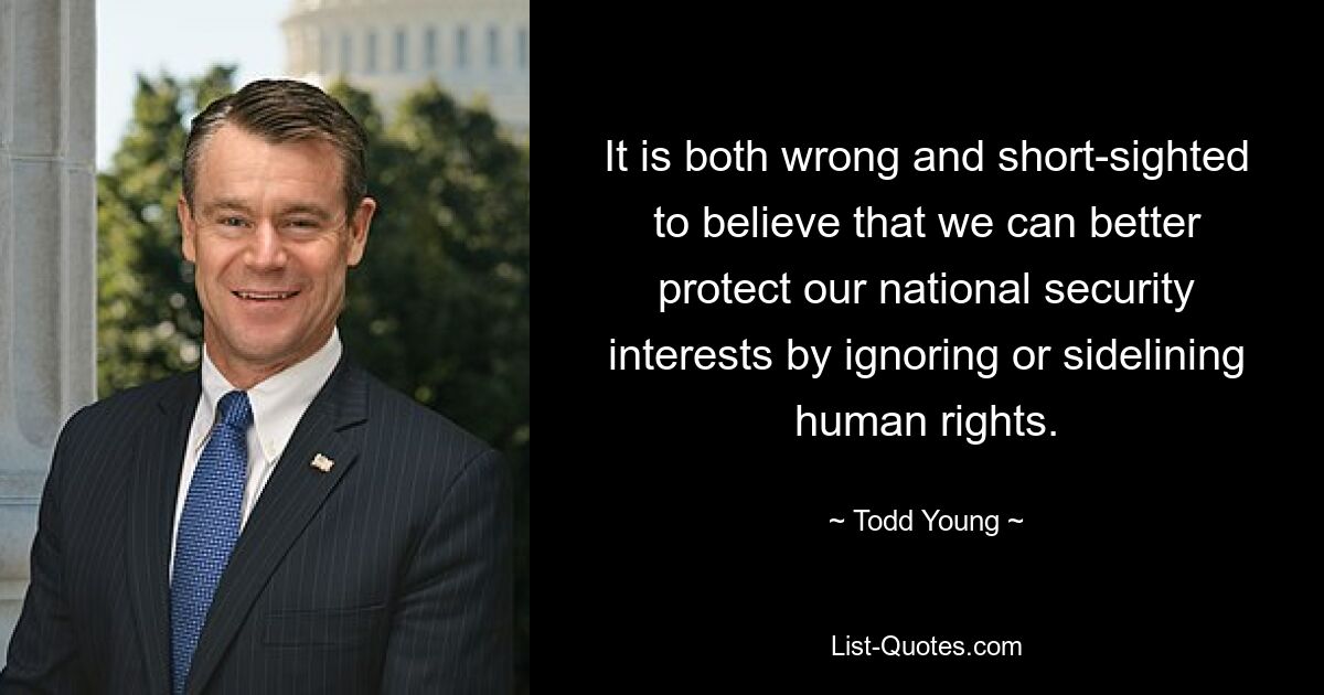 It is both wrong and short-sighted to believe that we can better protect our national security interests by ignoring or sidelining human rights. — © Todd Young