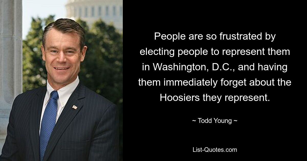 People are so frustrated by electing people to represent them in Washington, D.C., and having them immediately forget about the Hoosiers they represent. — © Todd Young