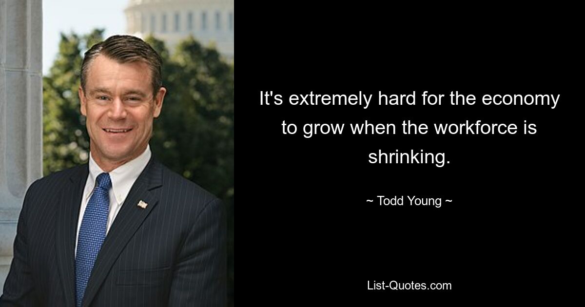 It's extremely hard for the economy to grow when the workforce is shrinking. — © Todd Young