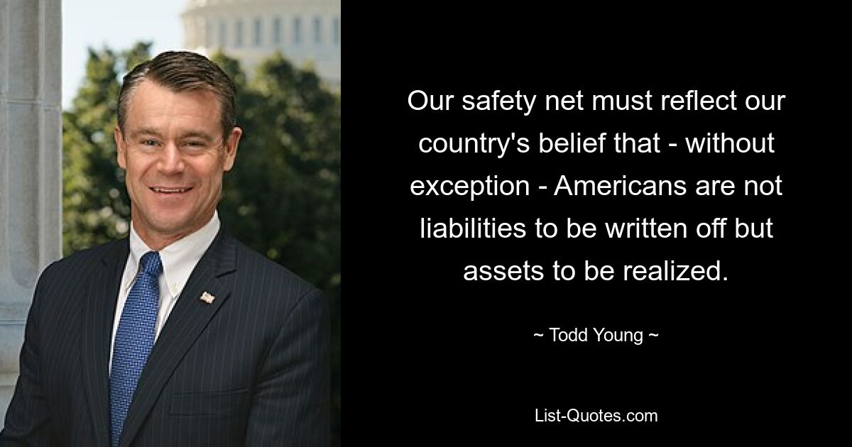 Our safety net must reflect our country's belief that - without exception - Americans are not liabilities to be written off but assets to be realized. — © Todd Young