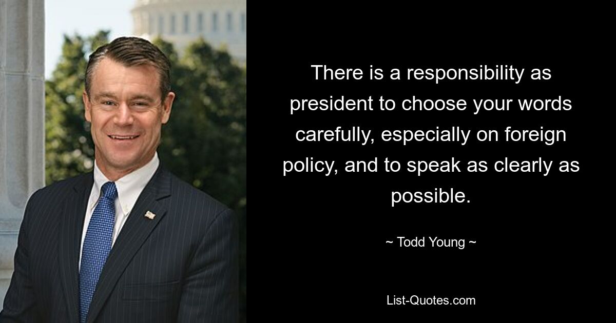 There is a responsibility as president to choose your words carefully, especially on foreign policy, and to speak as clearly as possible. — © Todd Young