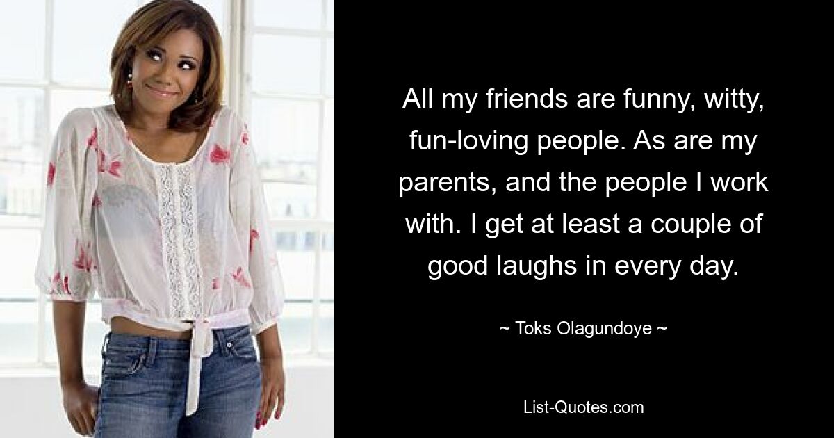 All my friends are funny, witty, fun-loving people. As are my parents, and the people I work with. I get at least a couple of good laughs in every day. — © Toks Olagundoye