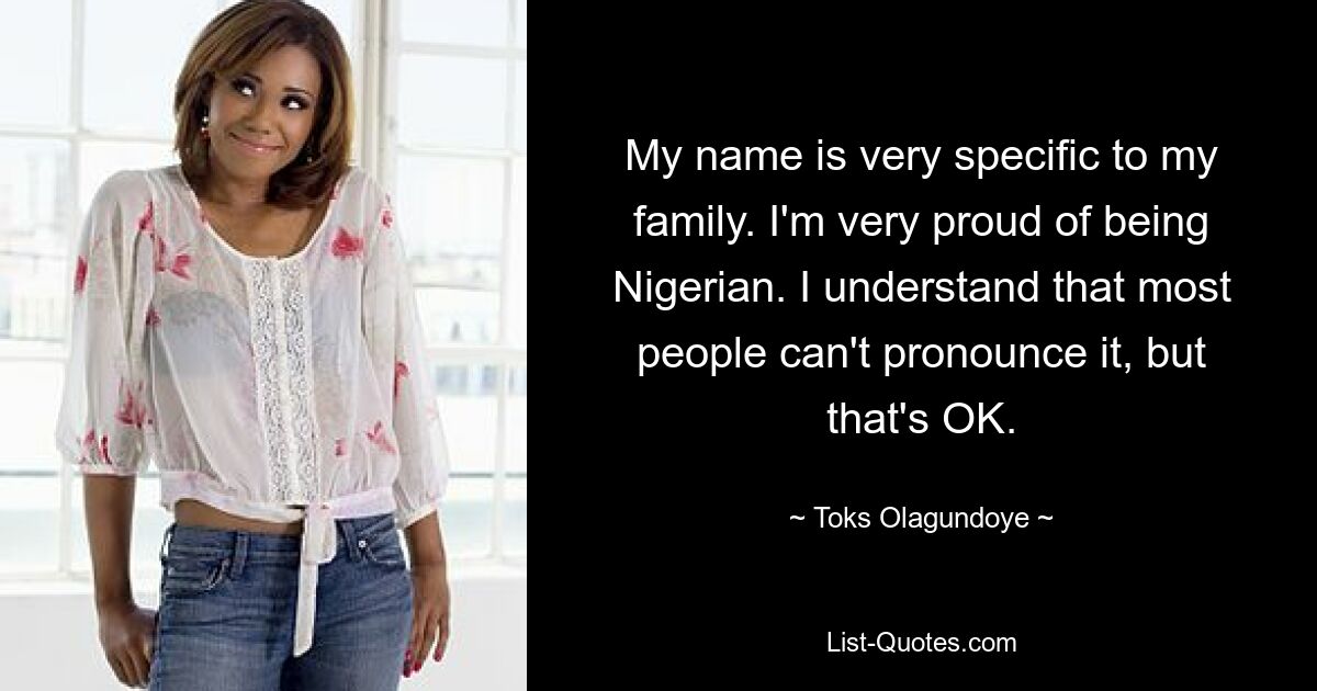 My name is very specific to my family. I'm very proud of being Nigerian. I understand that most people can't pronounce it, but that's OK. — © Toks Olagundoye