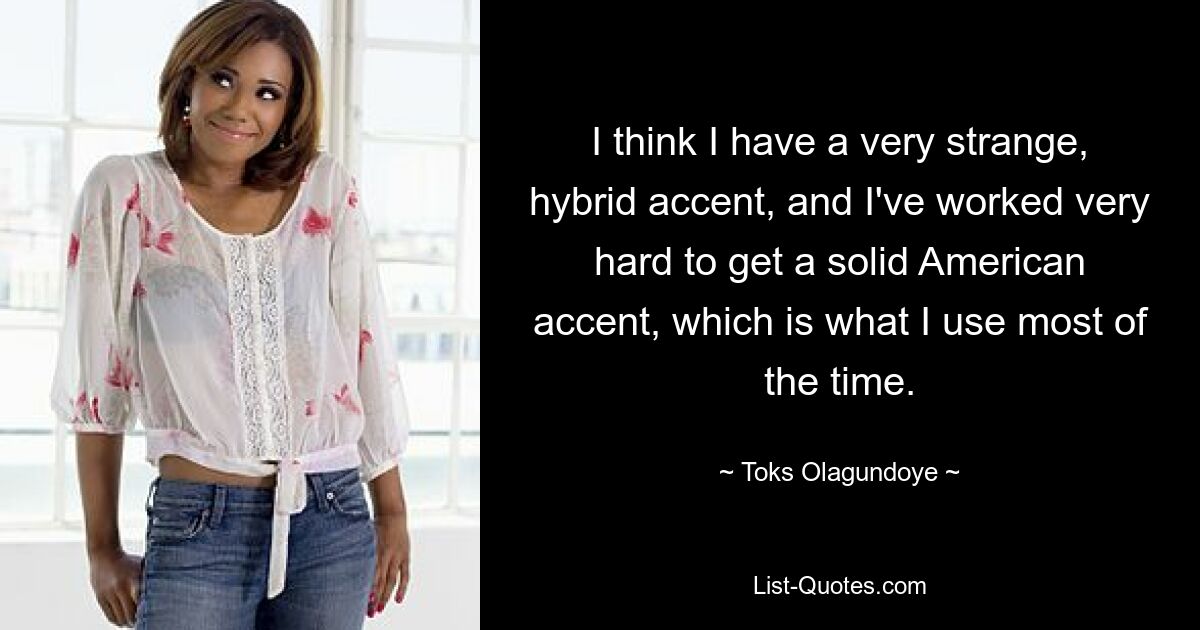 I think I have a very strange, hybrid accent, and I've worked very hard to get a solid American accent, which is what I use most of the time. — © Toks Olagundoye