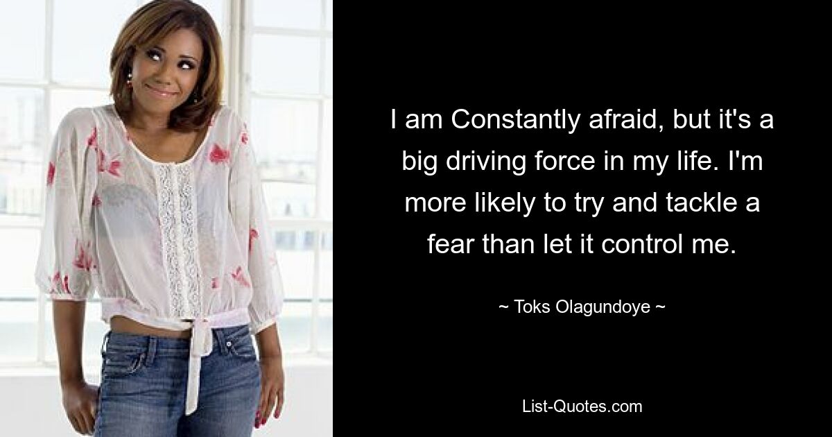 I am Constantly afraid, but it's a big driving force in my life. I'm more likely to try and tackle a fear than let it control me. — © Toks Olagundoye