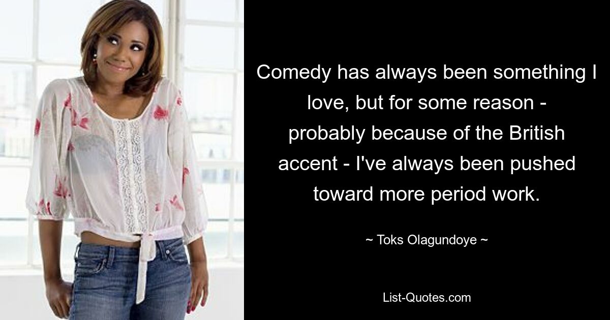 Comedy has always been something I love, but for some reason - probably because of the British accent - I've always been pushed toward more period work. — © Toks Olagundoye