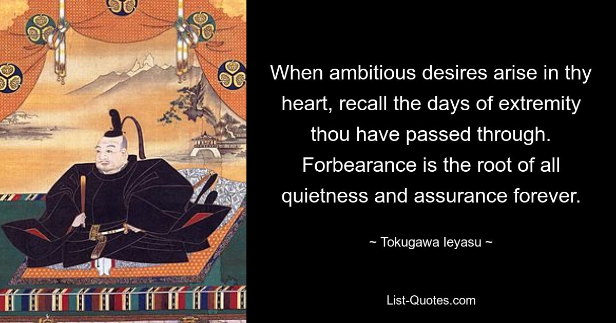 When ambitious desires arise in thy heart, recall the days of extremity thou have passed through. Forbearance is the root of all quietness and assurance forever. — © Tokugawa Ieyasu