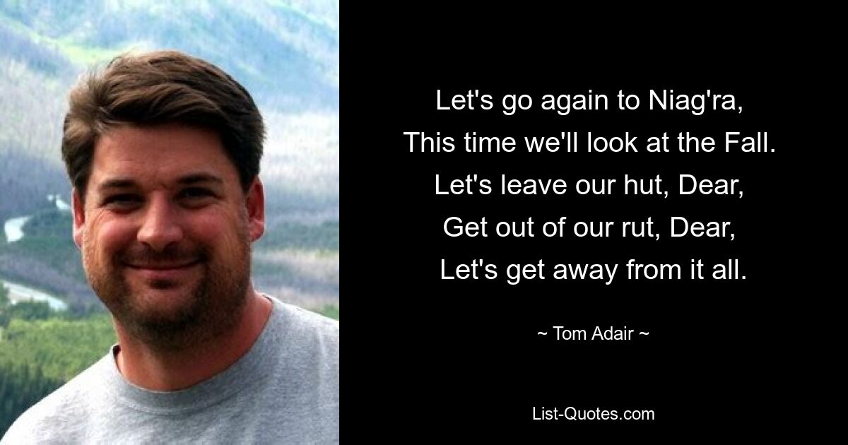 Let's go again to Niag'ra, 
This time we'll look at the Fall. 
Let's leave our hut, Dear, 
Get out of our rut, Dear, 
Let's get away from it all. — © Tom Adair