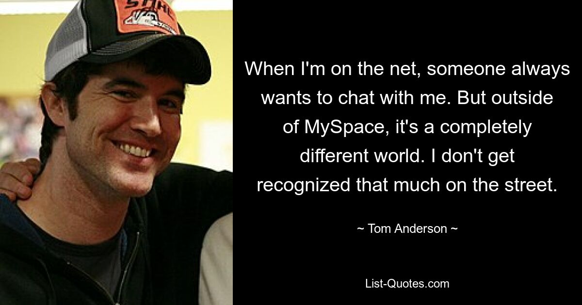 When I'm on the net, someone always wants to chat with me. But outside of MySpace, it's a completely different world. I don't get recognized that much on the street. — © Tom Anderson