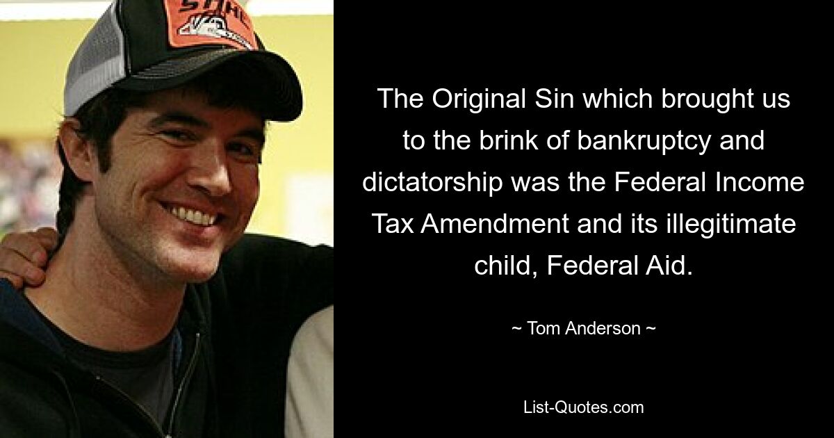 The Original Sin which brought us to the brink of bankruptcy and dictatorship was the Federal Income Tax Amendment and its illegitimate child, Federal Aid. — © Tom Anderson