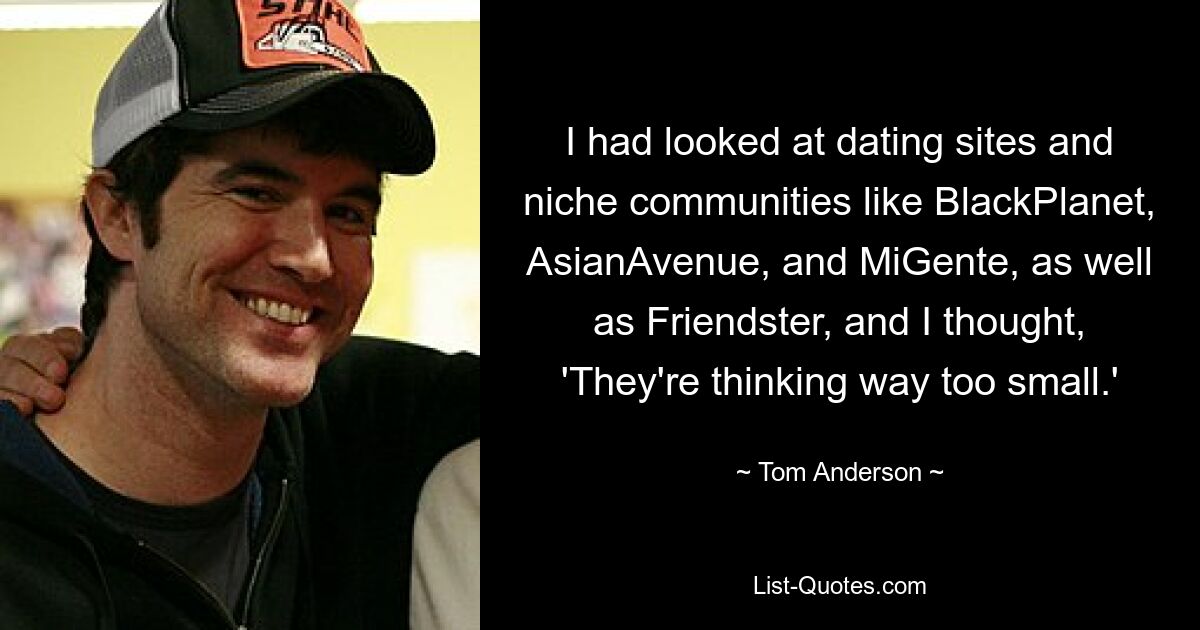 I had looked at dating sites and niche communities like BlackPlanet, AsianAvenue, and MiGente, as well as Friendster, and I thought, 'They're thinking way too small.' — © Tom Anderson