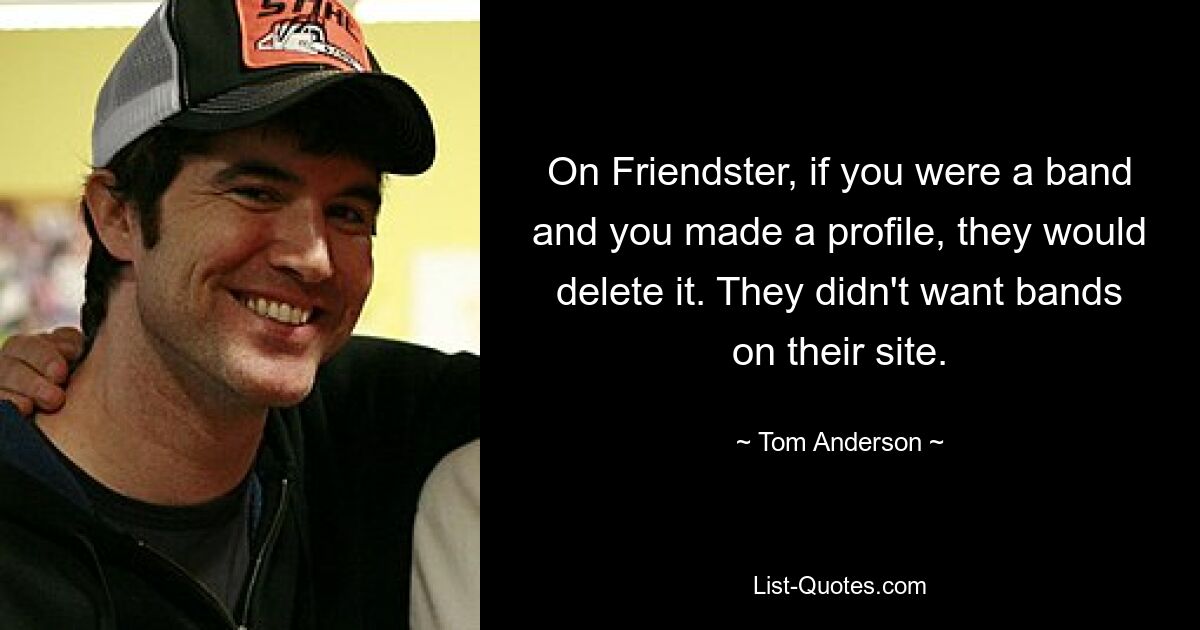 On Friendster, if you were a band and you made a profile, they would delete it. They didn't want bands on their site. — © Tom Anderson