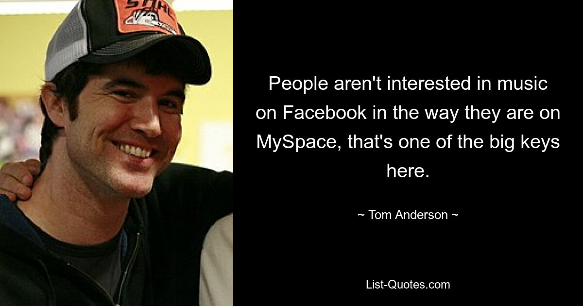 People aren't interested in music on Facebook in the way they are on MySpace, that's one of the big keys here. — © Tom Anderson