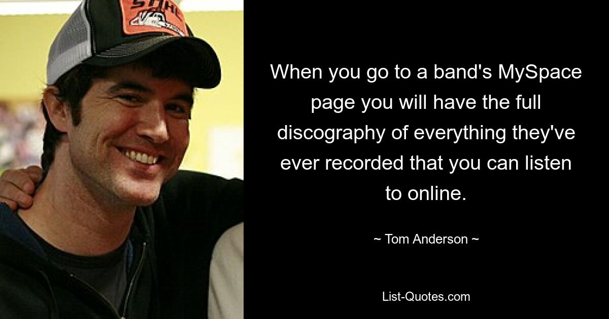 When you go to a band's MySpace page you will have the full discography of everything they've ever recorded that you can listen to online. — © Tom Anderson