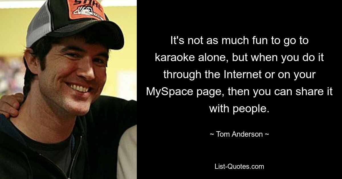 It's not as much fun to go to karaoke alone, but when you do it through the Internet or on your MySpace page, then you can share it with people. — © Tom Anderson