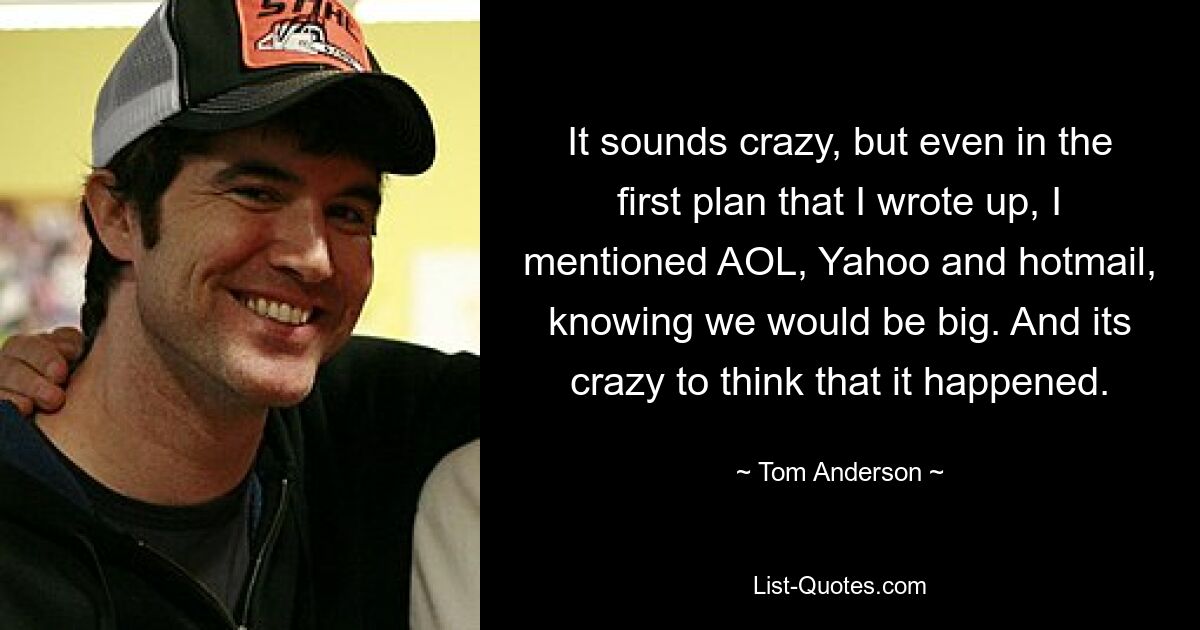 It sounds crazy, but even in the first plan that I wrote up, I mentioned AOL, Yahoo and hotmail, knowing we would be big. And its crazy to think that it happened. — © Tom Anderson