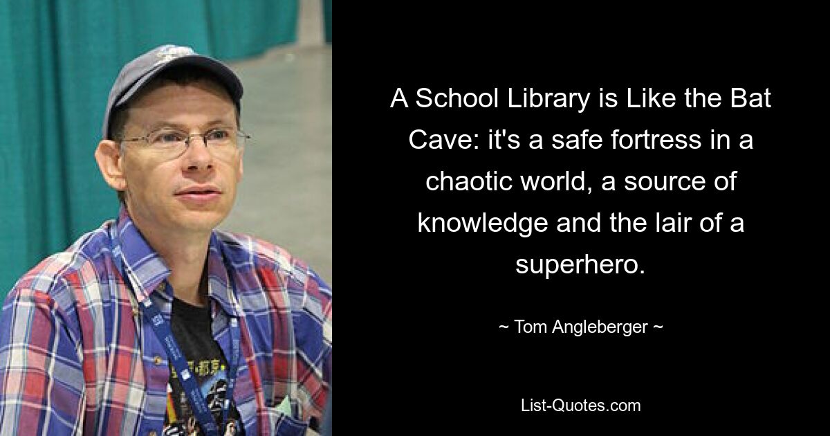 A School Library is Like the Bat Cave: it's a safe fortress in a chaotic world, a source of knowledge and the lair of a superhero. — © Tom Angleberger